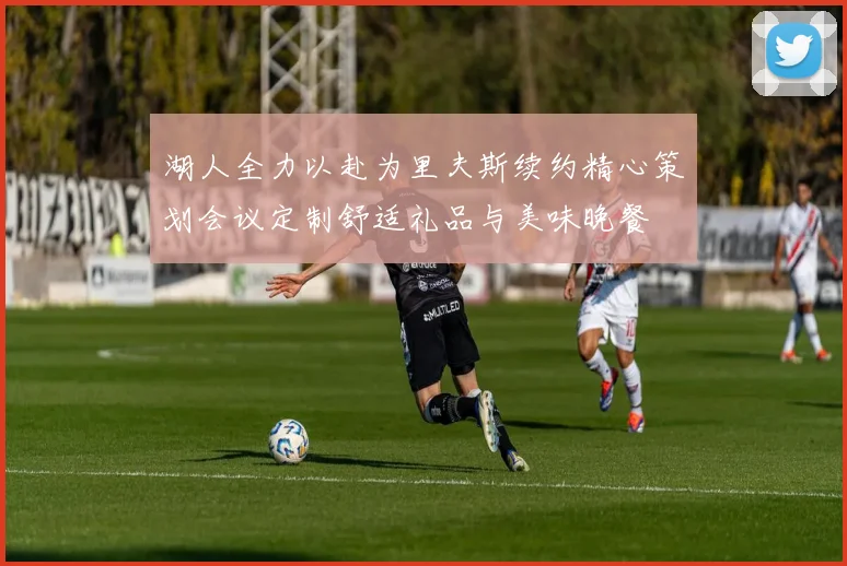 湖人全力以赴为里夫斯续约精心策划会议定制舒适礼品与美味晚餐