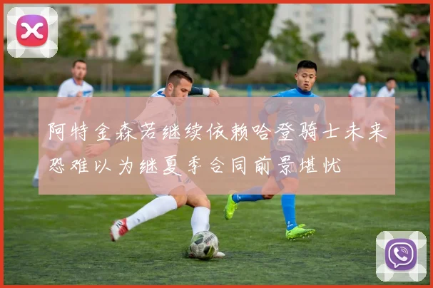 阿特金森若继续依赖哈登骑士未来恐难以为继夏季合同前景堪忧