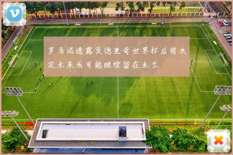 罗马诺透露莫德里奇世界杯后将决定未来或可能继续留在米兰