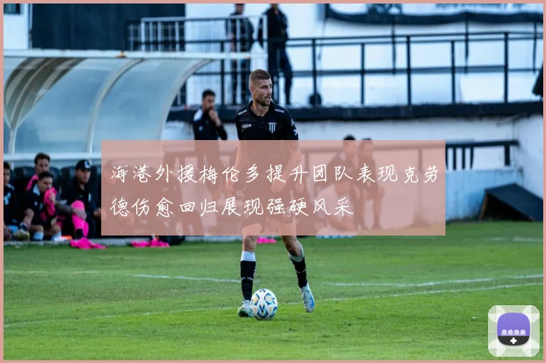 海港外援梅伦多提升团队表现克劳德伤愈回归展现强硬风采