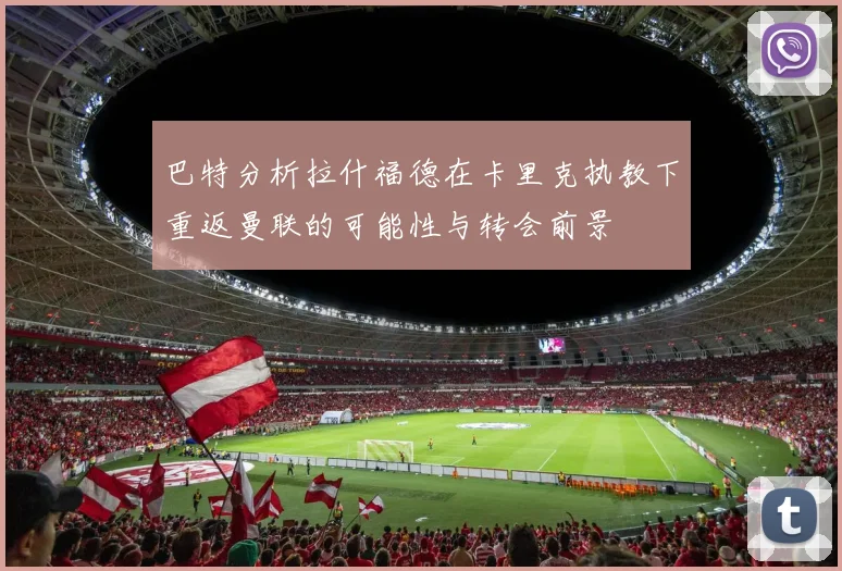 巴特分析拉什福德在卡里克执教下重返曼联的可能性与转会前景