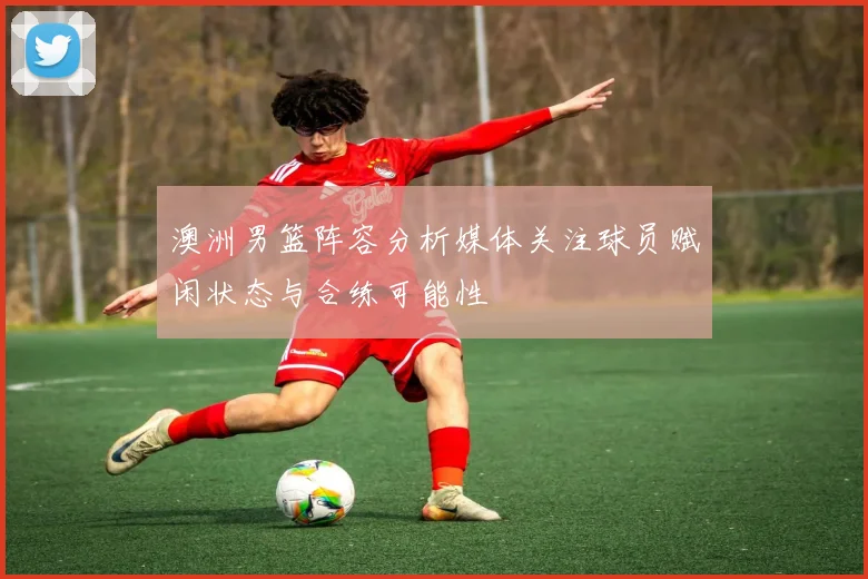 澳洲男篮阵容分析媒体关注球员赋闲状态与合练可能性