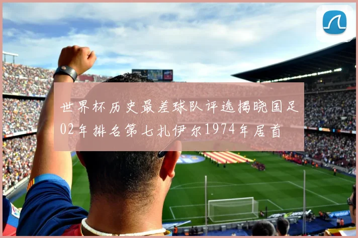 世界杯历史最差球队评选揭晓国足02年排名第七扎伊尔1974年居首