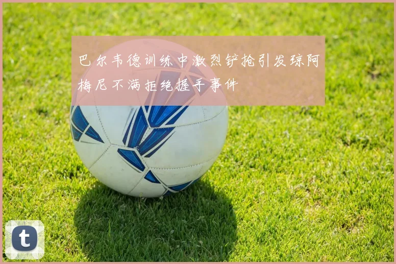 巴尔韦德训练中激烈铲抢引发琼阿梅尼不满拒绝握手事件