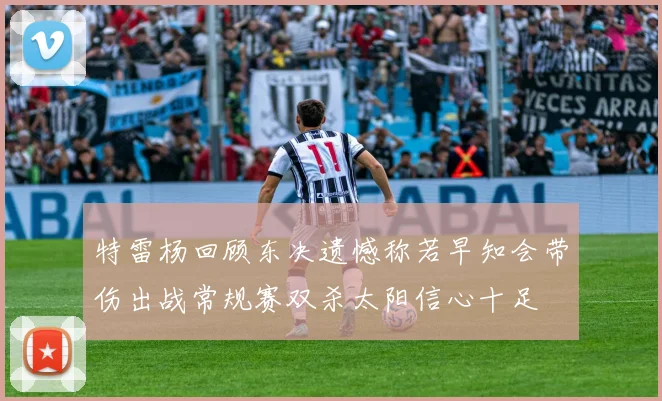 特雷杨回顾东决遗憾称若早知会带伤出战常规赛双杀太阳信心十足