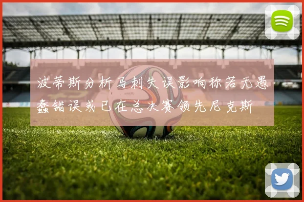 波蒂斯分析马刺失误影响称若无愚蠢错误或已在总决赛领先尼克斯