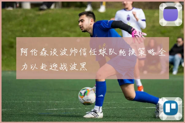 阿伦森谈波帅信任球队轮换策略全力以赴迎战波黑