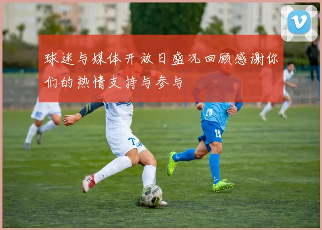 球迷与媒体开放日盛况回顾感谢你们的热情支持与参与