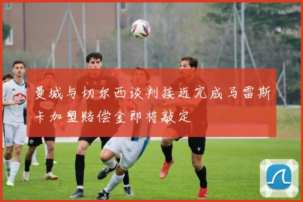 曼城与切尔西谈判接近完成马雷斯卡加盟赔偿金即将敲定