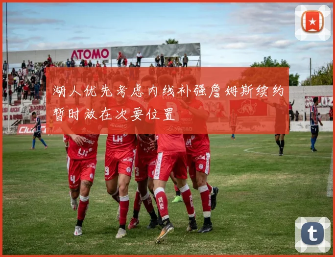 湖人优先考虑内线补强詹姆斯续约暂时放在次要位置