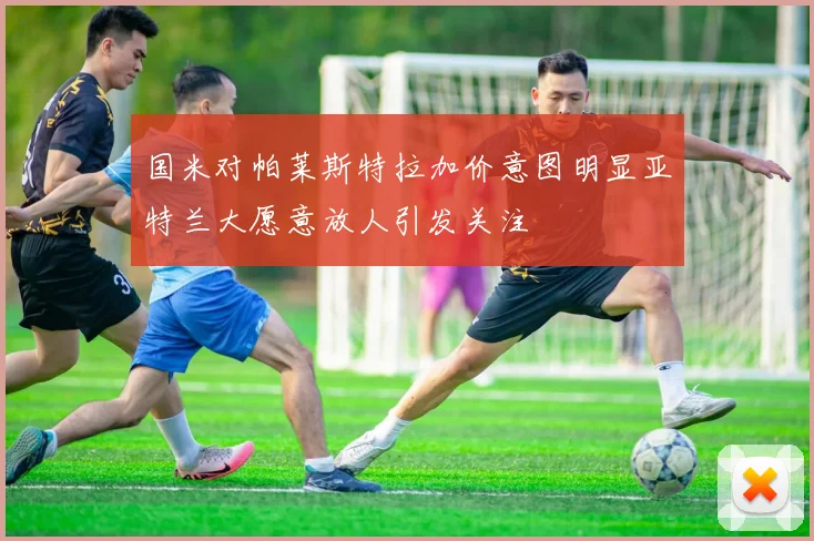 国米对帕莱斯特拉加价意图明显亚特兰大愿意放人引发关注