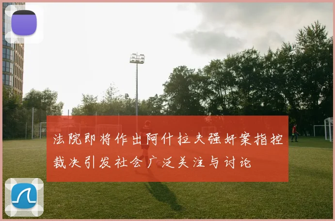 法院即将作出阿什拉夫强奸案指控裁决引发社会广泛关注与讨论