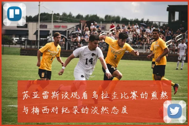 苏亚雷斯谈观看乌拉圭比赛的煎熬与梅西对纪录的淡然态度